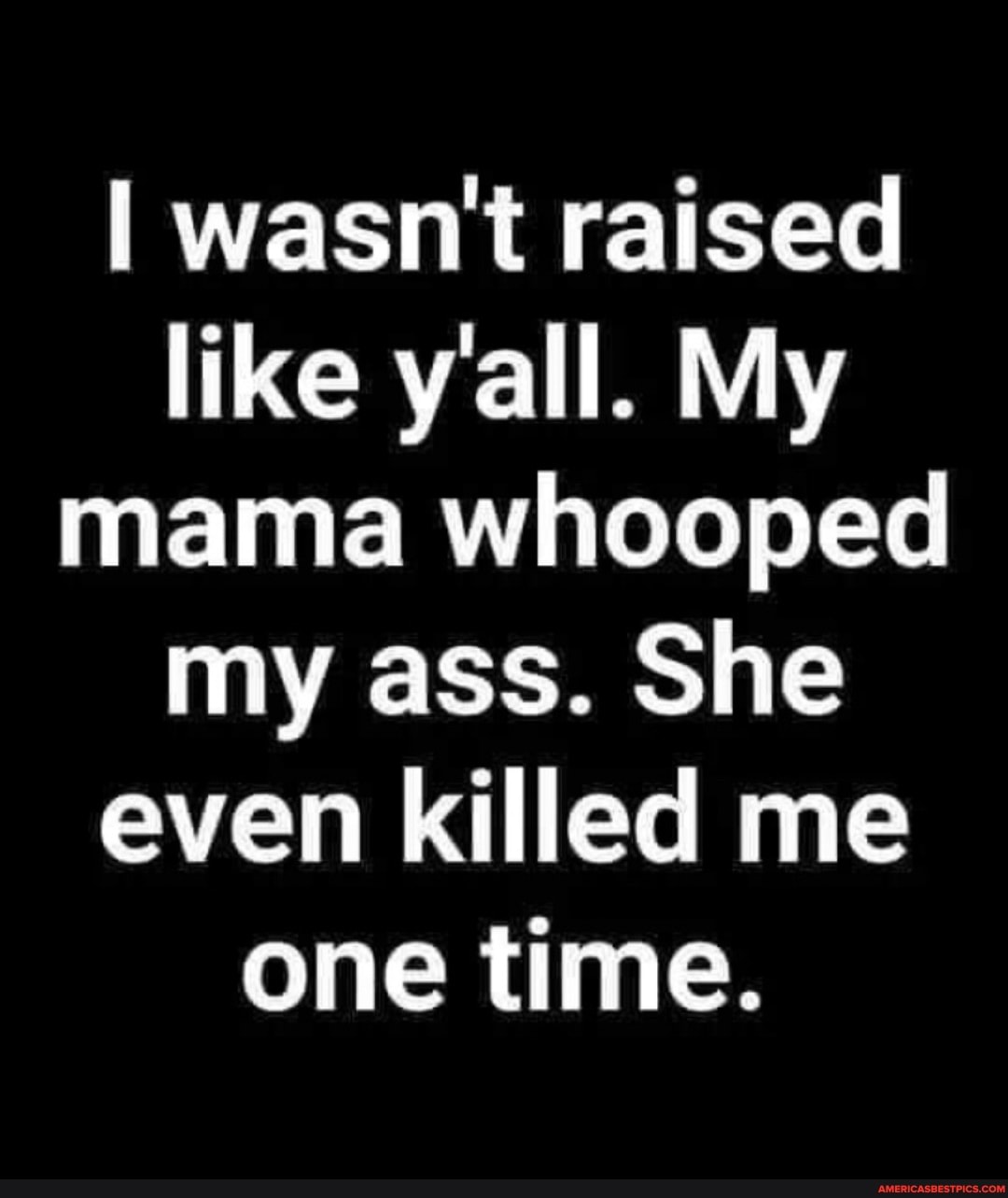 I wasn't raised like y'all. My mama whooped my ass. She even killed me one time.