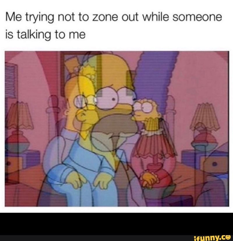 Me trying not to zone out while someone
is talking to me -