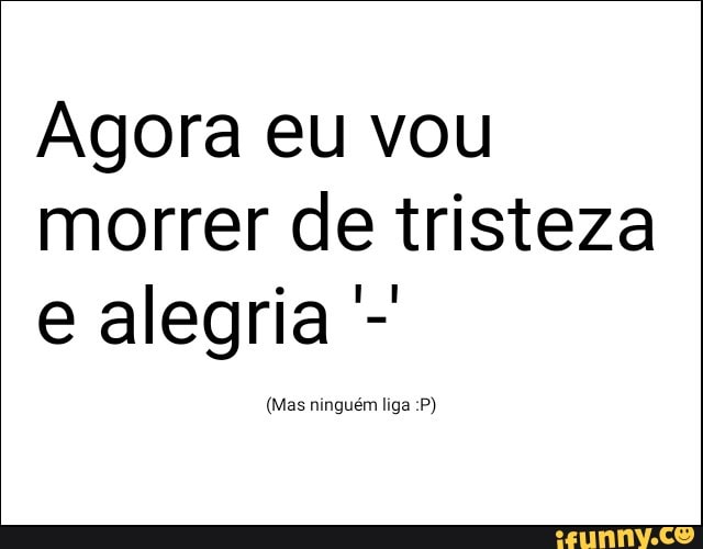 Agora eu vou
morrer de tristeza
e alegria (Mas ninguém liga P)