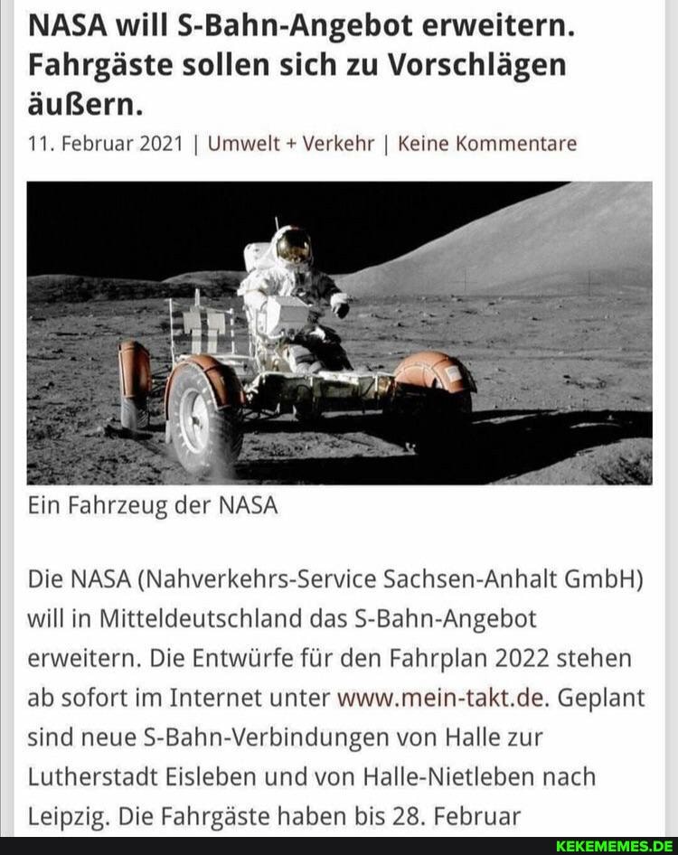NASA will S-Bahn-Angebot erweitern.
Fahrgäste sollen sich zu Vorschlägen äußern.
11. Februar 2021 I Umwelt + Verkehr I Keine Kommentare
Ein Fahrzeug der NASA
Die NASA (Nahverkehrs-Service Sachsen-Anhalt GmbH) will in Mitteldeutschland das S-Bahn-Angebot erweitern. Die Entwürfe für den Fahrplan 2022 stehen ab sofort im Internet unter www.mein-takt.de. Geplant sind neue S-Bahn-Verbindungen von Halle zur
Lutherstadt Eisleben und von Halle-Nietleben nach
tainmia Nia Eahrsäeta hhahan hie LCahrissr