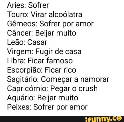 Aries: Sofrer
Touro: Virar alcoólatra
Gêmeos: Sofrer por amor
Câncer: Beijar muito
Leão: Casar
Virgem: Fugir de casa
Libra: Ficar famoso
Escorpião: Ficar rico
Sagitário: Começar a namorar
Capricórnio: Pegar o crush
Aquário: Beijar muito
Peixes: Sofrer por amor