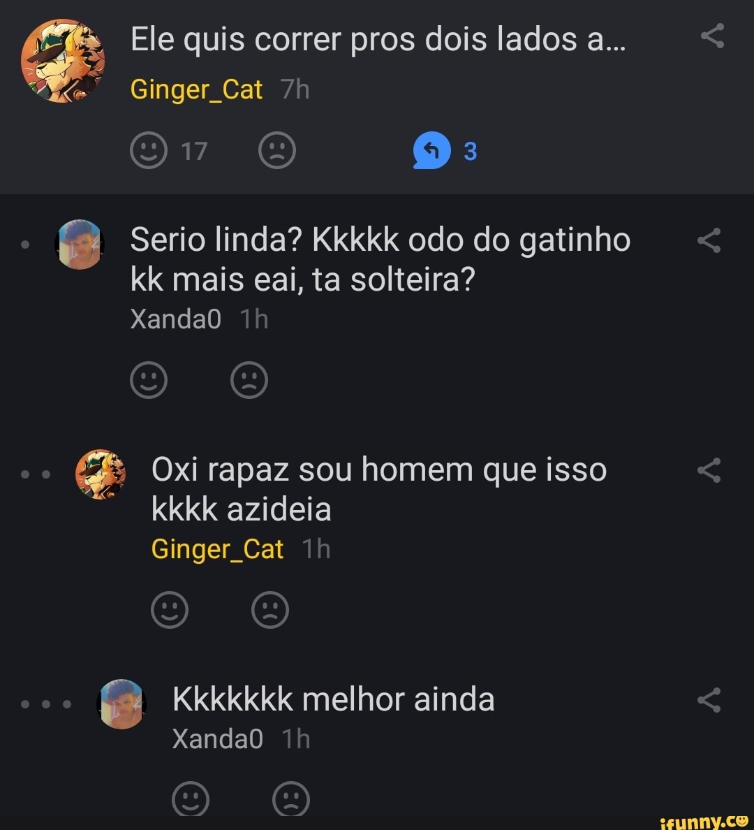 & Ele quis Ginger correr Cat pros dois lados a...
Ginger Cat
17 (a)
Serio linda? Kkkkk odo do gatinho kk mais eai, ta solteira?
XandaO
& Oxi rapaz sou homem que isso kkkk azideia
Ginger Cat
Kkkkkkk melhor ainda
XandaO