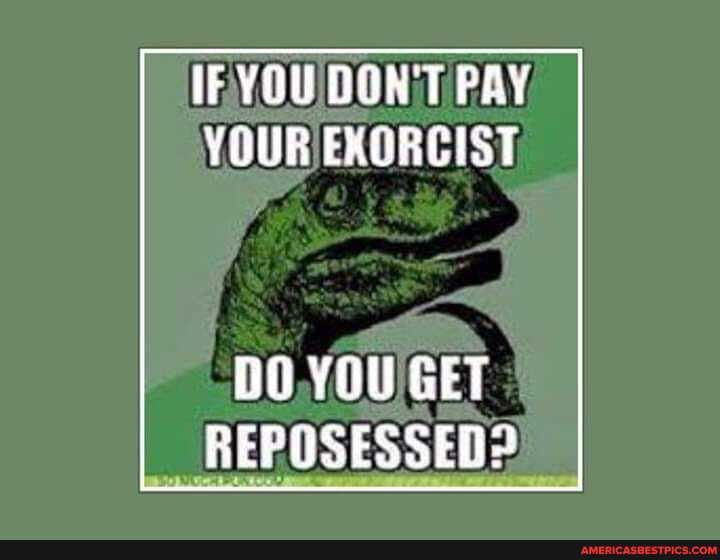 IF YOU DON'T PAY YOUR EXORCIST
YOU GET POSES