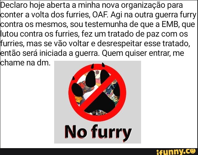 Declaro hoje aberta a minha nova organização para
onter a volta dos furries, OAF. Agi na outra guerra furry
ontra os mesmos, sou testemunha de que a EMB, que
lutou contra os furries, fez um tratado de paz com os
Urries, mas se vão voltar e desrespeitar esse tratado,
ntão será iniciada a guerra. Quem quiser entrar, me