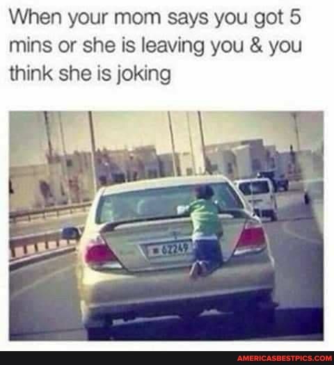 When your mom says you got 5 mins or she is leaving you & you think she is joking