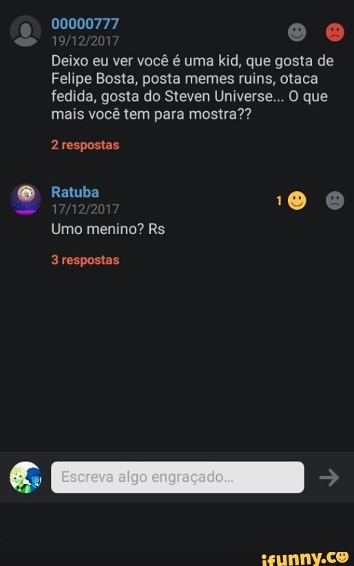 Deixo eu ver você é uma kid, que gosta de
Felipe Bosta, posta memes ruins, otaca
fedida, gosta do Steven Universe... O que
mais você tem para mostra??
Umo menino? Rs