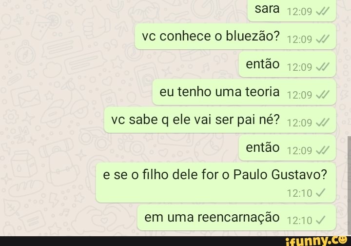 sara
1209
vc conhece o bluezão? então
eu tenho uma teoria
vc sabe q ele vai ser pai né? então
se o filho dele for o Paulo Gustavo?
1210
em uma reencarnação 1210