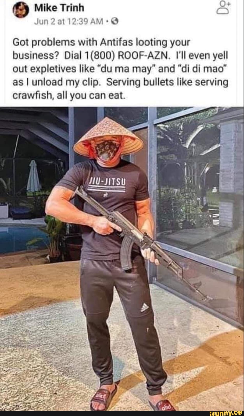 Mike Trinh
Jun 2 at AM+@
Got problems with Antifas looting your business? Dial ROOF-AZN., I'll even yell out expletives like "du ma may" and "di di mao" as I unload my clip. Serving bullets like serving crawfish, all you can eat.