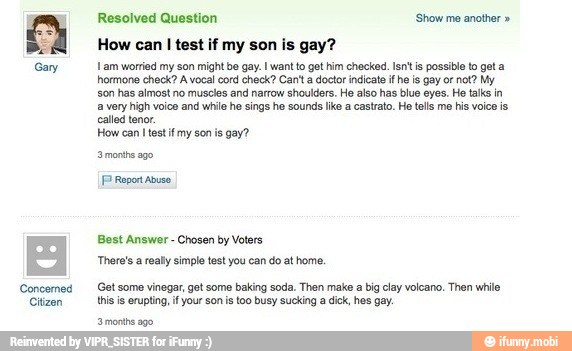 Concerned
Citizen
Resolved Question 'Show me another How can
I test if my son is gay?
Lam worried my son might bo gay. want to got him checked. Isn't is possible to got a
hormone check? A vocal cord check? Can't a doctor indicate if he is gay or not? My
son has almost no muscles and narrow shoulders. He also has blue eyes. He talks in
a very high voice and while he sings he sounds lke a castrato. He tells me his voice is,
called tenor.
How can I test if my son is gay?
FP Report Abuso.
Best Answer Chosen by Voters
'There's a really simple test you can do at home.
Get some vinegar, get some baking soda. Then make a big clay volcano. Then wile
this is erupting, if your son is too busy sucking a dick, hes gay.
'3 months ago.