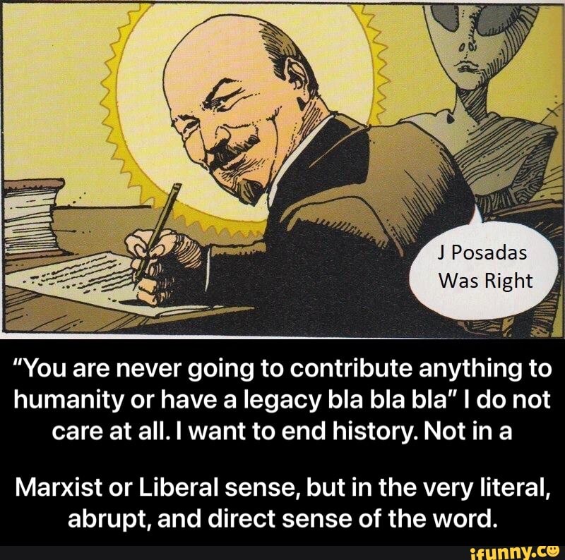 Posadas
Was Right
"You are never going to contribute anything to humanity or have a legacy bla bla bla" I do not care at all. I want to end history. Not in a
Marxist or Liberal sense, lout in the very literal, abrupt, and direct sense of the word. - Marxist or Liberal sense, but in the very literal, abrupt, and direct sense of the word.