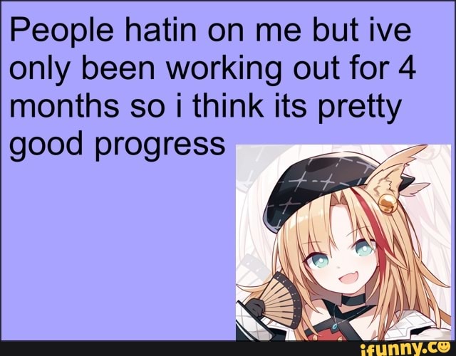 People hatin on me lout five only been working out tor 4 months so think its pretty
good progress