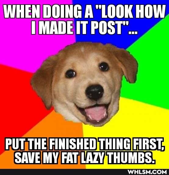 WHEN DOING "LOOK HOW MADE IT
PUT THE FINISHED THING FIRST,
SAVE MY FAT LAZY THUMRS.