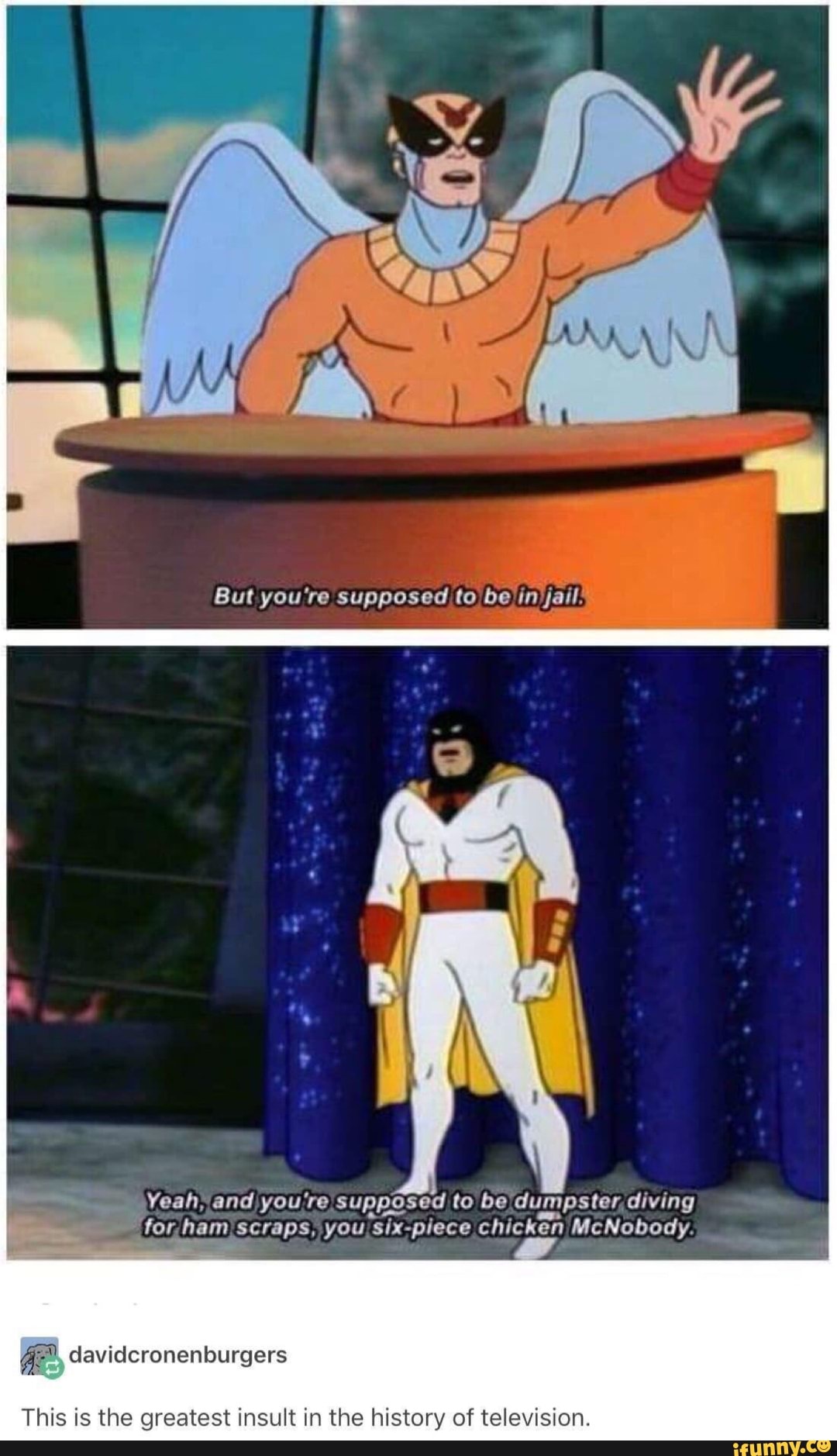 But you're supposed to be /in )jail!
Yeah, and you're supposed to be dumpster, diving
for ham scraps, you "six-piece chicken McNobod:
PSy P.
This is the greatest insult in the history of television.