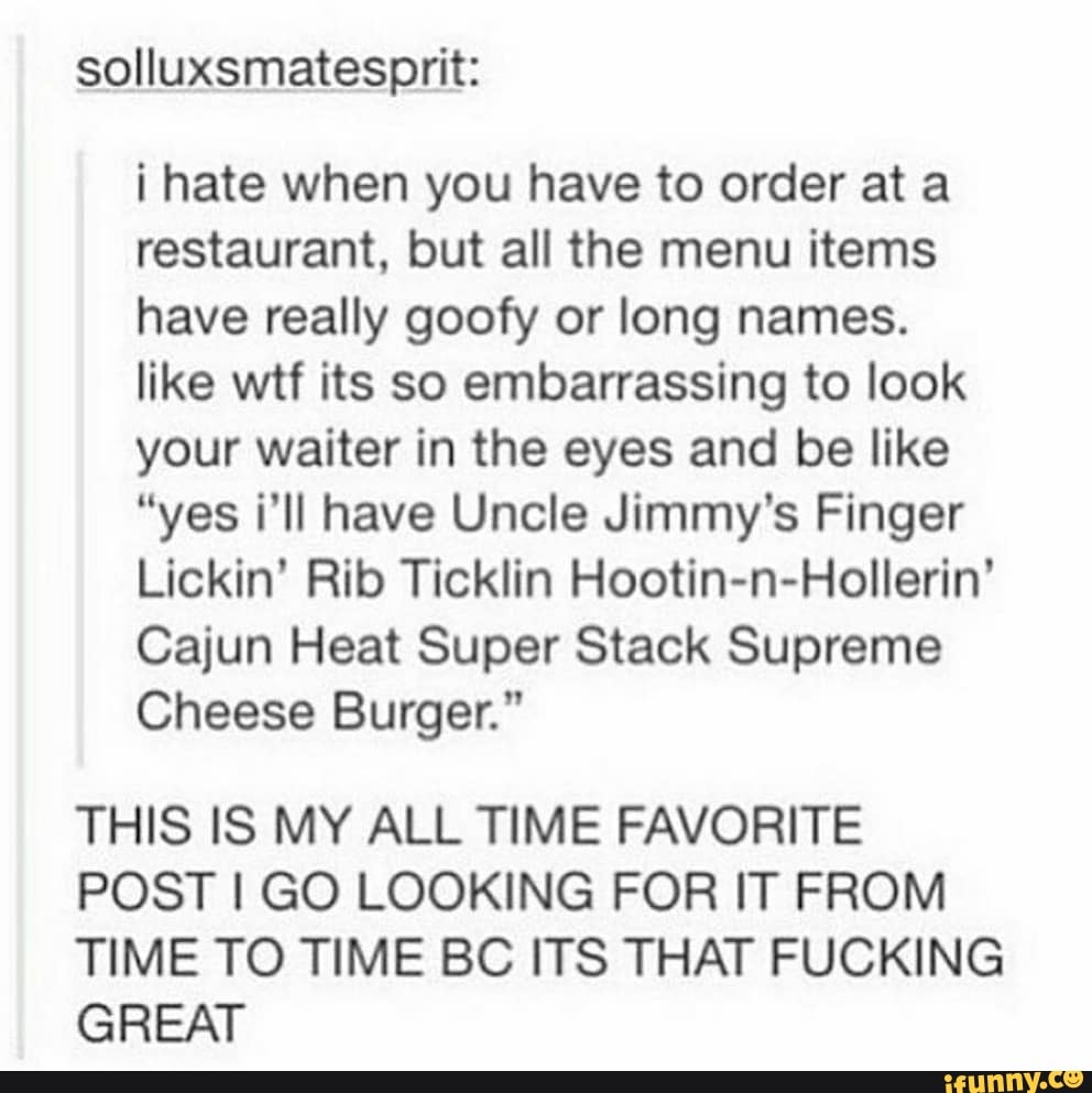solluxsmatesprit:
¡ hate when you have to order at a
restaurant, but all the menu items
have really goofy or long names.
like wtf its so embarrassing to look
your waiter in the eyes and be like
"yes i'll have Uncle Jimmy's Finger
Lickin' Rib Ticklin Hootin-n-Hollerin'
Cajun Heat Super Stack Supreme
Cheese Burger."
THIS IS MY ALL TIME FAVORITE
POST I GO LOOKING FOR IT FROM
TIME TO TIME BC ITS THAT FUCKING
GREAT