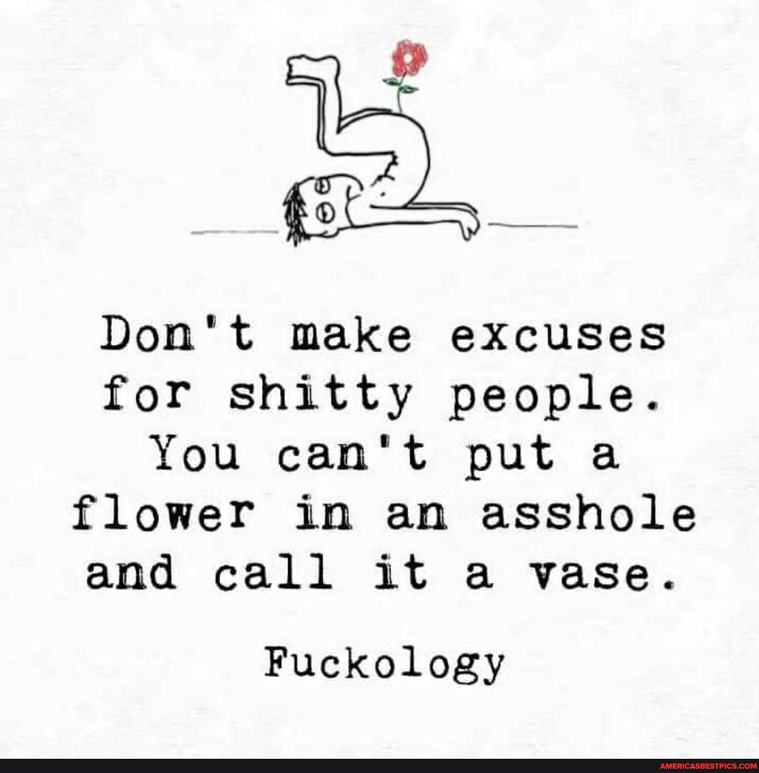 Don't make excuses for shitty people.
You can't put a flower in an asshole and call it a vase.
Fuckology
