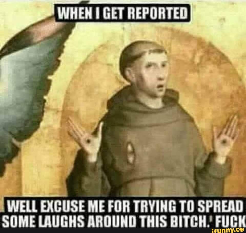 WHEN GET REPORTED
WELL EXCUSE ME FOR TRYING TO SPREAD SOME LAUGHS AROUND THIS BITCH. FUE