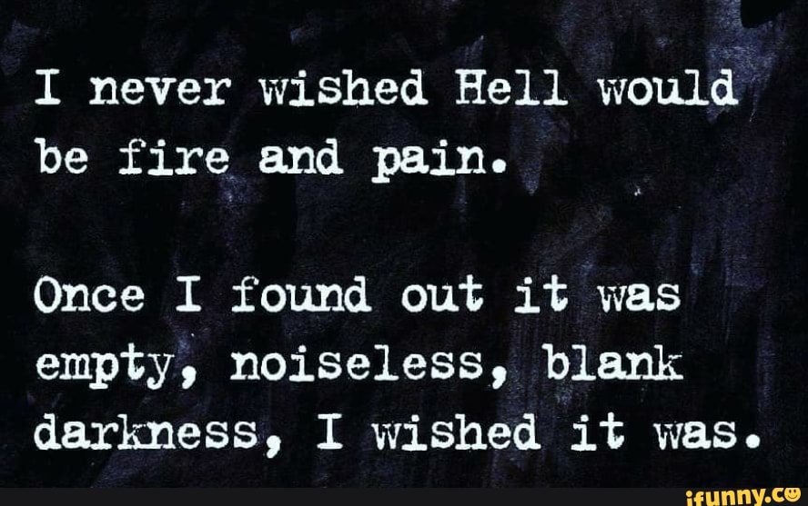 I never wished Hell would
be fire and pain.
Once I found out it was
empty, noiseless, blank
darkness, I wished it was.