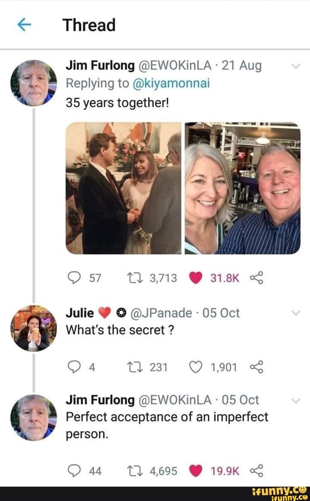 Jim Furlong @EWOKinLA 21 Aug
Replying to @kiyamonnai
x
y
35 years together!
à
Julie Y © @JPanade 05 Oct
What's the secret Jim Furlong @EWOKinLA 05 Oct
Perfect acceptance of an imperfect
À
y
person.