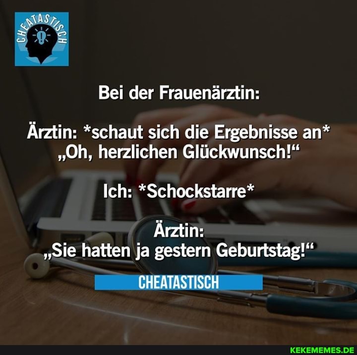 Sas,
Bei der Frauenärztin:
Ärztin: *schaut sich die Ergebnisse an*
"Oh, herzlichen Glückwunsch!"
Ich: *Schockstarre*
Ärztin:
"Sie hatten ja gestern Geburtstag!"
EHFATASTISCH