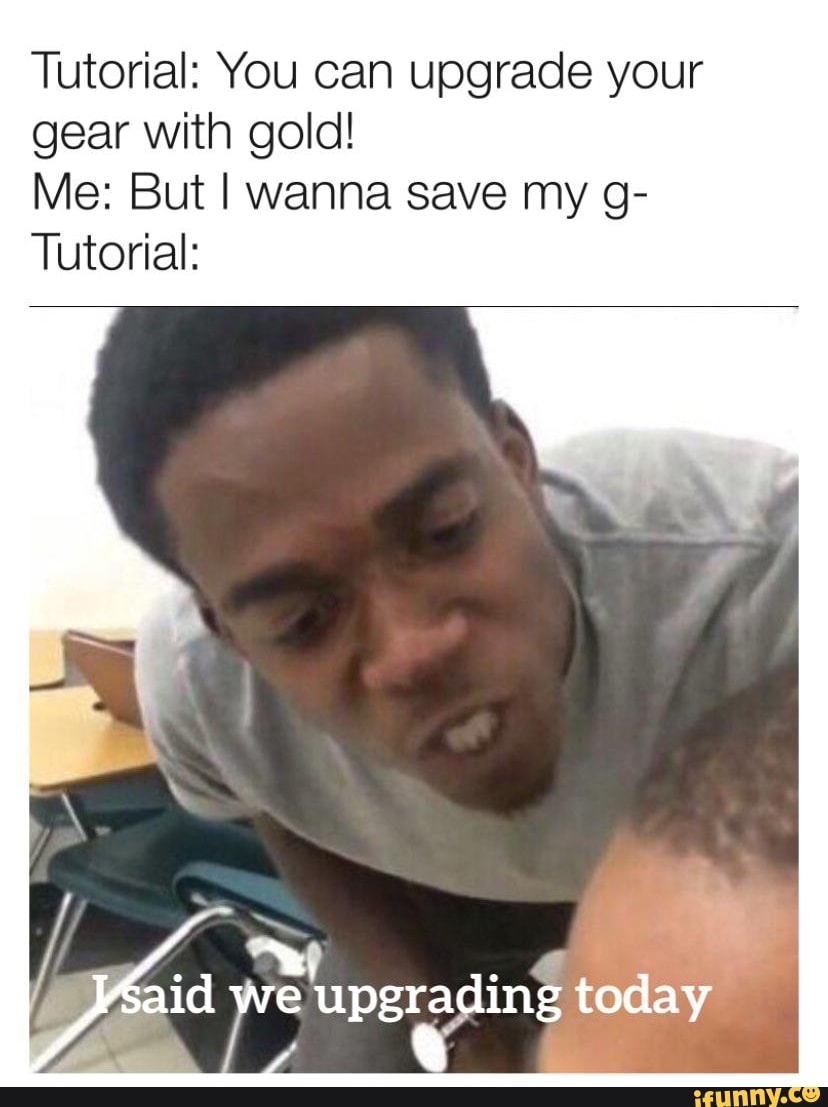 Tutorial: You can upgrade your gear with gold!
Me: But I wanna save my g-
Tutorial:
aid we upgrading today