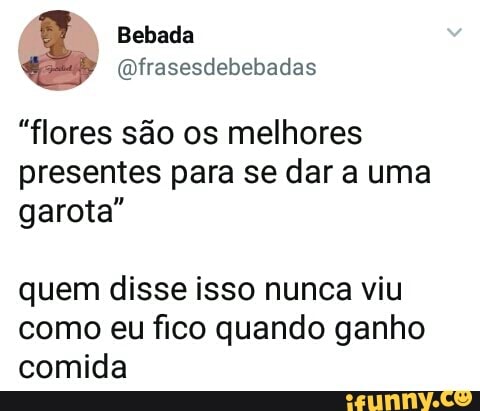 @frasesdebebadas
"flores são os melhores
presentes para se dar a uma
garota"
quem disse isso nunca viu
como eu fico quando ganho
comida
