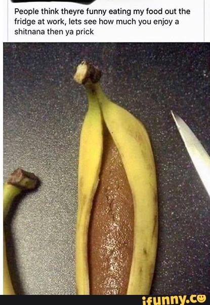 People think theyre funny eating my food out tl
fridge at work, lets see how much you enjoy a
shitnana then ya prick