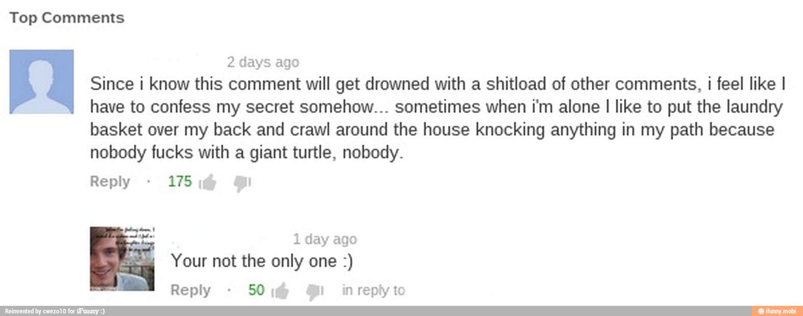 2 days ago
Since i know this comment will get drowned with a shitload of other comments,
i
feel like I
have to confess my secret somehow... sometimes when i'm alone I like to put the laundry
basket over my back and crawl around the house knocking anything in my path because
nobody fucks with a giant turtle, nobody.
Reply 175,
Reply 50
I
inreply to