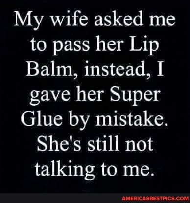My wife asked me to pass her Lip
Balm, instead, I gave her Super
Glue by mistake.
She's still not talking to me.