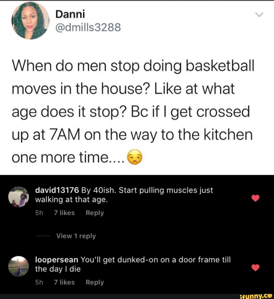 When do men stop doing basketball moves in the house? Like at what age does it stop? Bc if I get crossed up at on the way to the kitchen one more time.... &3
david13176 By 40ish. Start pulling muscles just walking at that age.
7 likes Reply
View 1 repl loopersean You'll get dunked-on on a door frame till
the day Idie
7 like Reply