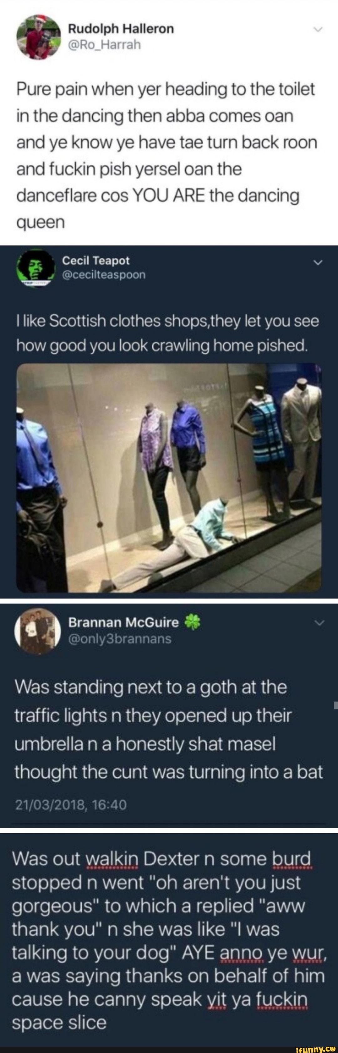 Pure pain when yer heading to the toilet
in the dancing then abba comes oan
and ye know ye have tae turn back roon
and fuckin pish yersel oan the
danceflare cos YOU ARE the dancing
queen
I like Scottish clothes shops,they let you see
how good you look crawling home pished.