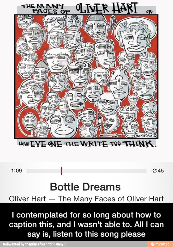 1:09 I 72:45
Bottle Dreams
Oliver Han
-
The Many Faces of Oliver Hart
I contemplated for so long about how to
caption this, and I wasn't able to. All I can
say is, listen to this song please - I contemplated for so long about how to caption this, and I wasn't able to. All I can say is, listen to this song please