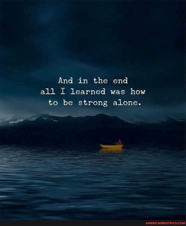 And in the end all I learned was how to be strong alone.