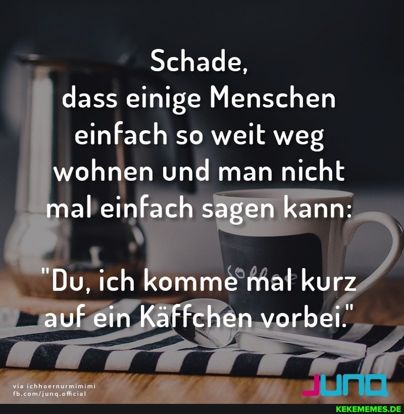 Schade, dass einige Menschen einfach so weit weg wohnen und man nicht mal einfach sagen kann:
"Du, ich komme mal kurz auf ein Käffchen vorbei.