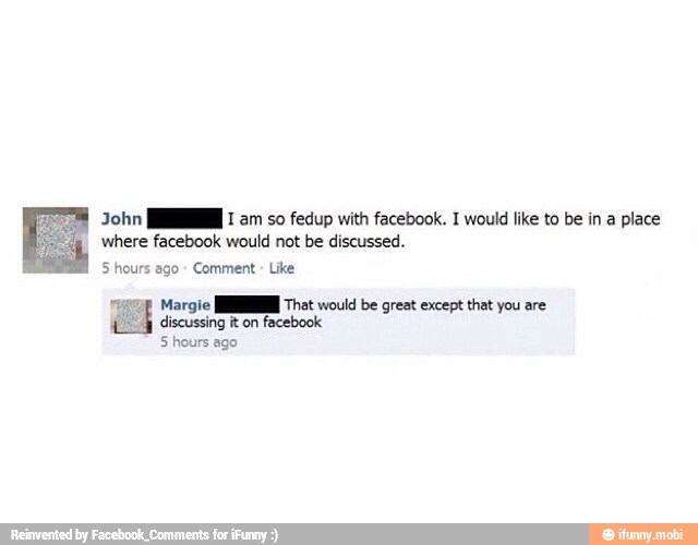 John [HM I am so fedup with facebook. I would like to be in a place
where facebook would not be discussed.
5 hours ago
Comment
Like
Margie MN That would be great except that you are
discussing it on
facebook
5 hours ago