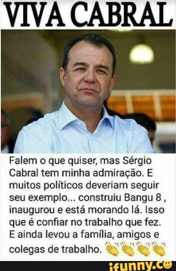 VIVA CABRAL
Falem o que quiser, mas Sérgio
Cabral tem minha admiração. E
muitos políticos deveriam seguir
seu exemplo... construiu Bangu 8,
inaugurou e está morando lá. Isso
que é confiar no trabalho que fez.
E ainda levou a família, amigos e
colegas de trabalho.