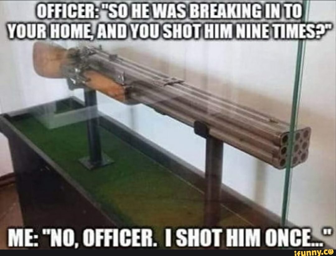 OFFICER: HE WAS BREAKING IN TO YOUR HOME AND YOU SHOT HIM NINE TIMES"
ME: "NO, OFFICER. I SHOT HIM ONCE==