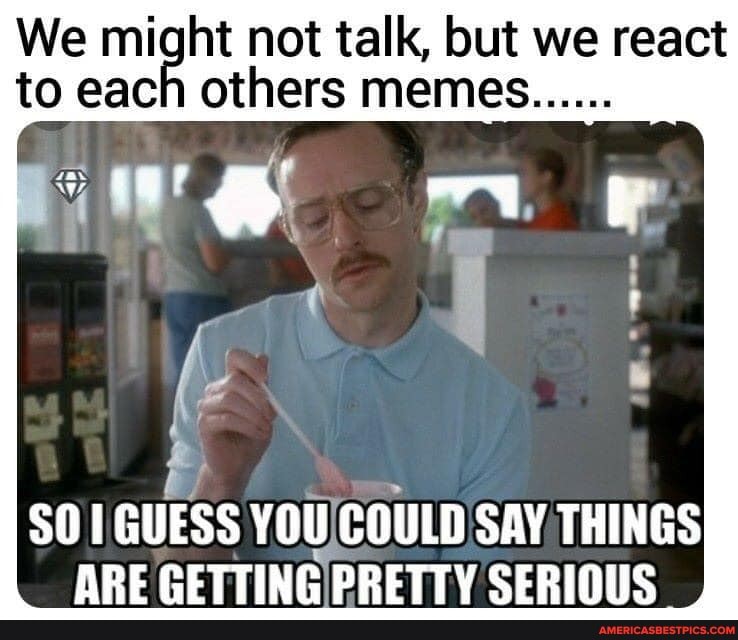 We to might not talk, but memes we react
to each others memes
GUESS ARE You! COULD SAY THINGS CERINUS ARE CETTING PRETTY SERIOUS