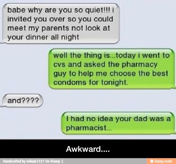 invited you over so you could
meet my parents not look at
your dinner all night
(well the thing is...today i went
evs and asked the pharmacy
guy to help me choose the best
condoms for tonight
A had no idea your dad was
a
pharmacist - Awkward....