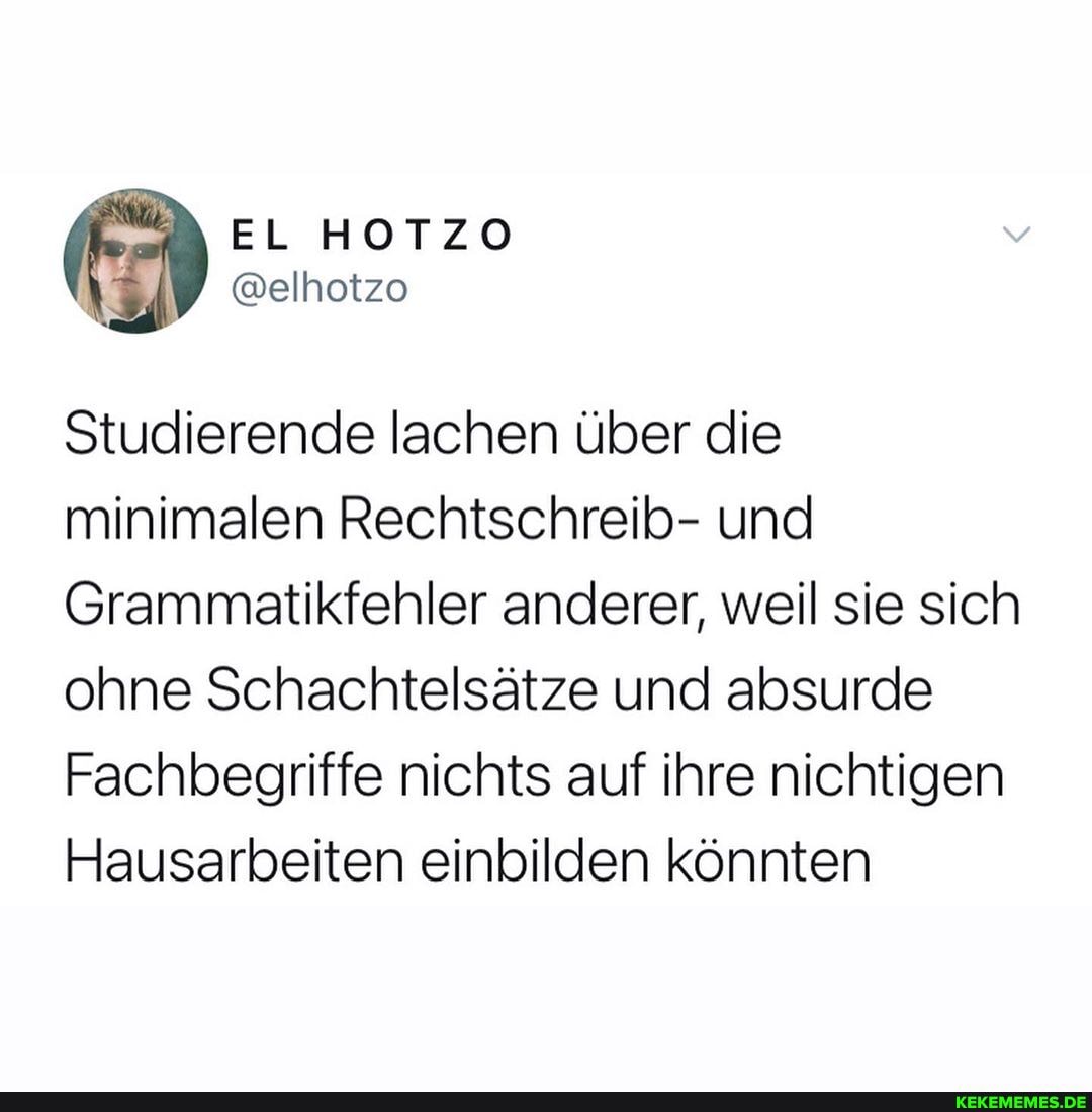 Studierende lachen über die minimalen Rechtschreib- und
Grammatikfehler anderer, weil sie sich ohne Schachtelsätze und absurde
Fachbegriffe nichts auf ihre nichtigen
Hausarbeiten einbilden könnten