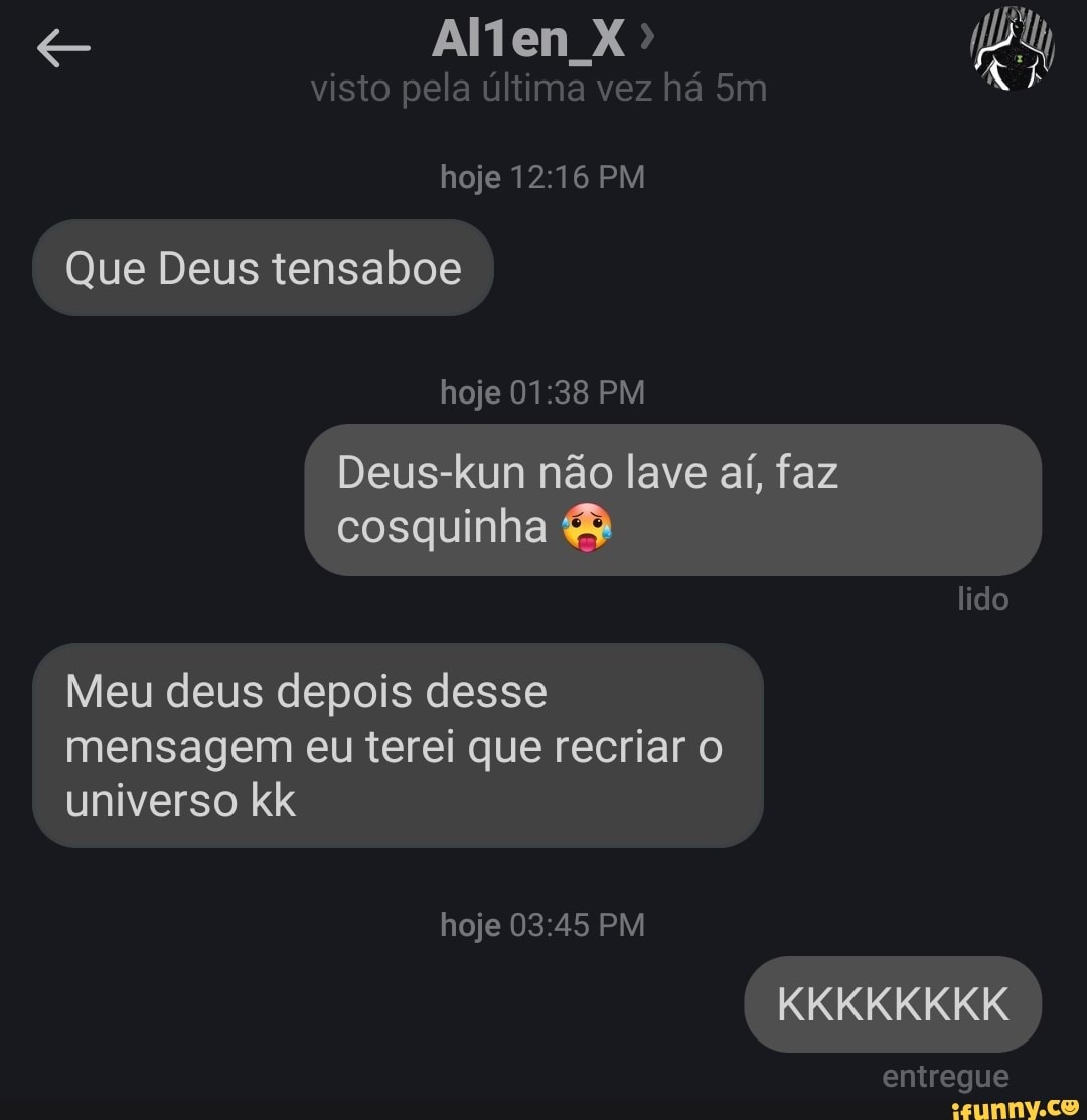 Alten X>
visto pela ultima vez ha
hoje PM
Que Deus tensaboe
hoje PM
Deus-kun não lave aí, faz cosquinha &
lido
Meu deus depois desse mensagem eu terei que recriar o universo kk hoje PM KKKIKIKKIKIK
entregue