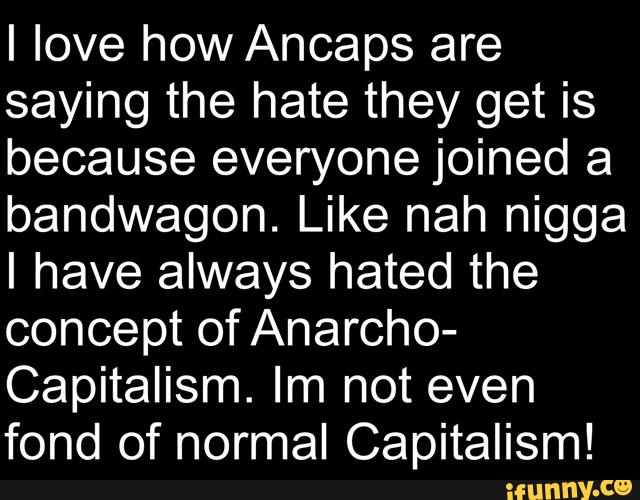 I love how Ancaps are
saying the hate they get is
because everyone joined a
bandwagon. Like nah nigga
I have always hated the
concept of Anarcho-
Capitalism. Im not even
fond of normal Capitalism!