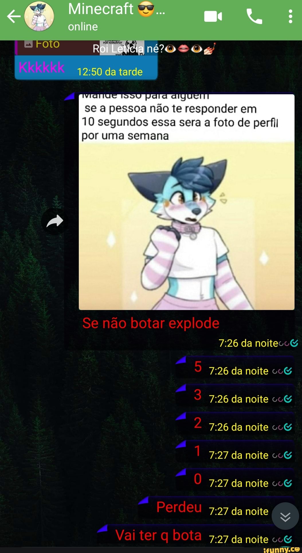Minecraft 2... :
online
Roi Leticia
da tarde
se a pessoa não te responder em
10 segundos essa sera a foto de perfil por uma semana
Se não botar explode da noite
da noite
3 da noite co&
2 da noite co& da noite co&
da noite co&
Perdeu 5-57 da noite
Vai ter bota da noite co&