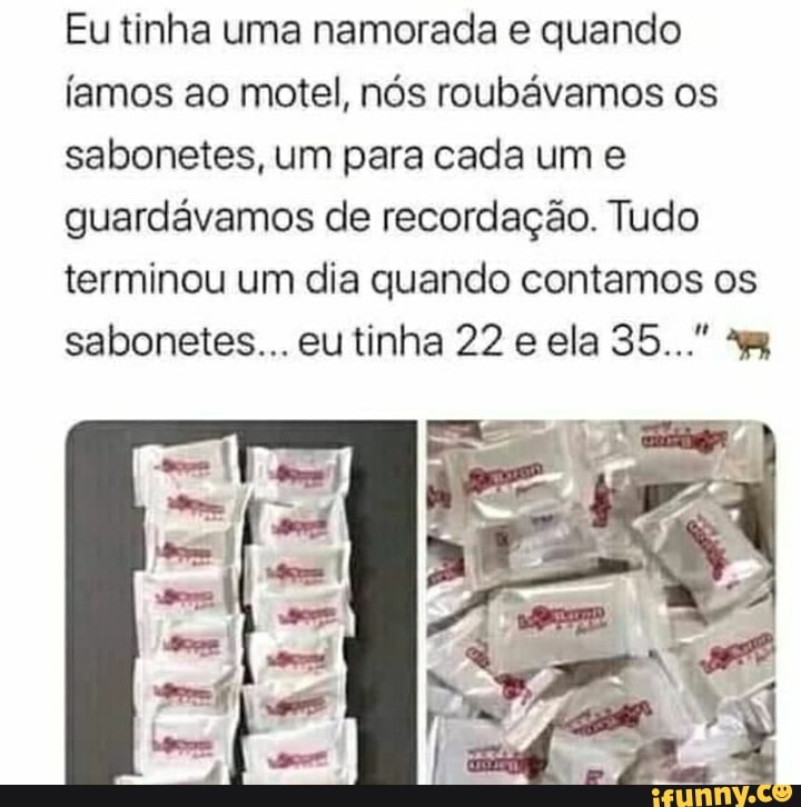 Eu tinha uma namorada e quando
Íamos ao motel, nós roubávamos os sabonetes, um para cada um e guardávamos de recordação. Tudo terminou um dia quando contamos os sabonetes... eu tinha 22 e ela 35..."