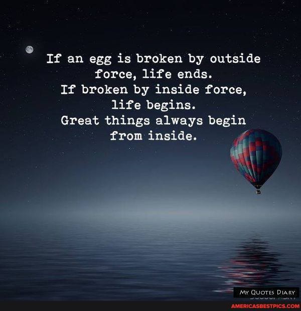 If an egg is broken by outside force, life ends.
If broken by inside force, life begins.
Great things always begin from inside.