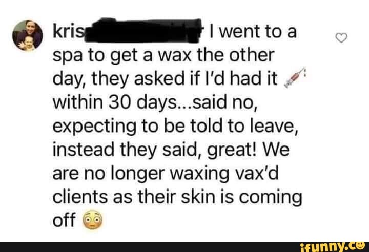 kris went to a
spa to get a wax the other day, they asked if I'd had it within 30 days...said no, expecting to be told to leave, instead they said, great! We are no longer waxing vax'd clients as their skin is coming off @