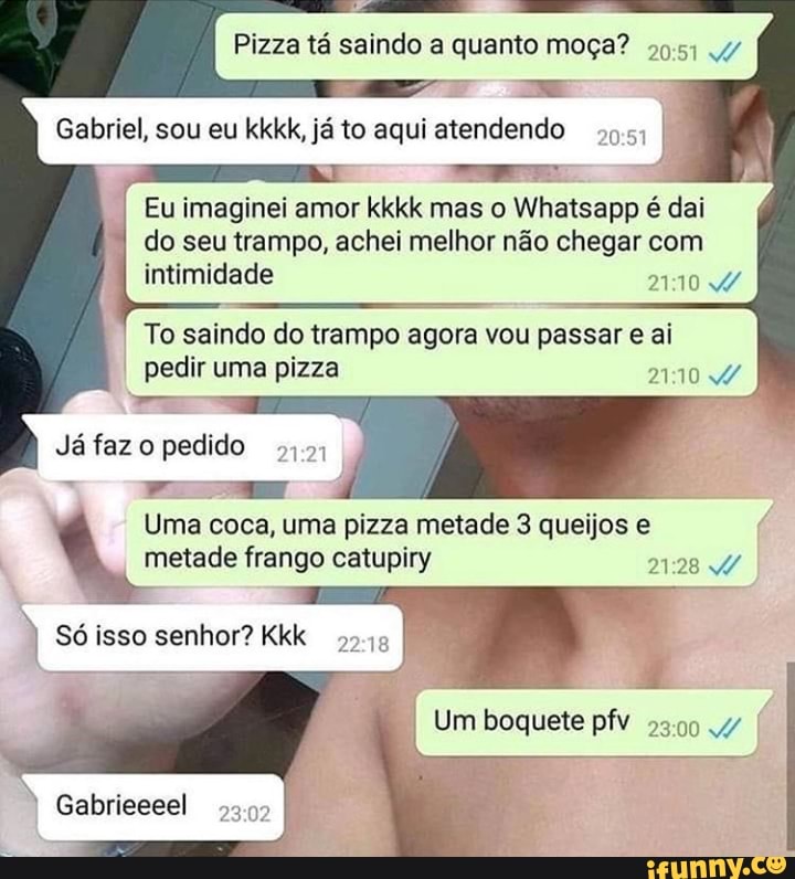 Pizza tá saindo a quanto moça? .4/
Gabriel, sou eu kkkk, já to aqui atendendo
Eu imaginei amor kkkk mas o Whatsapp é dai
do seu trampo, achei melhor não chegar com intimidade
To saindo do trampo agora vou passar e al pedir uma pizza
Já faz o pedido
Gabrieeeel
Uma coca, uma pizza metade 3 queijos e metade frango catupiry
Só isso senhor? Kkk 22
I Um boquete pfv