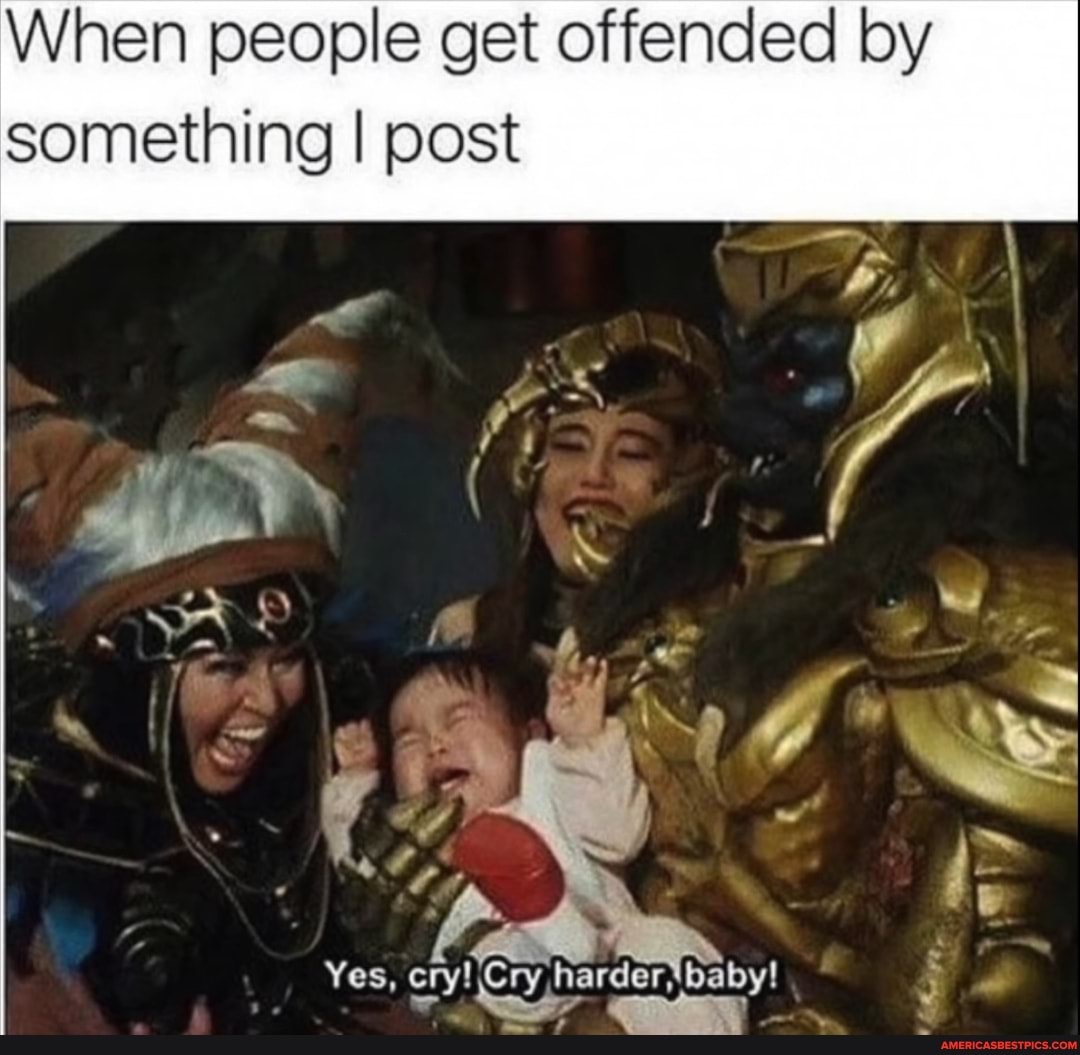 When people get offended by
something I post
i ''S
Yes, cry! Cry