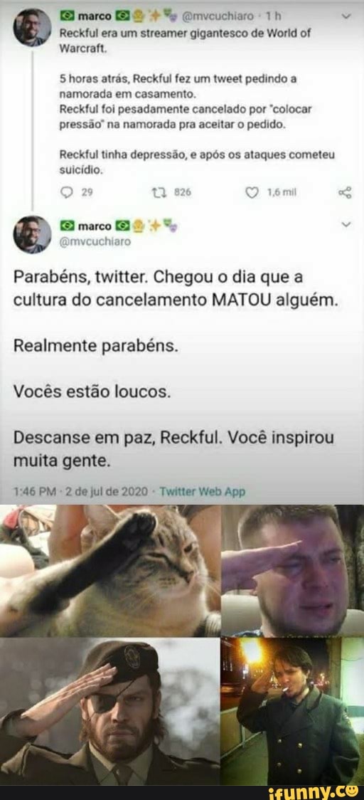 Reckful era um streamer gigantesco de World of
Shoras atrás, Reckful fez um tweet pedindo a
namorada em casamento.
Reckful foi pesadamente cancelado por "colocar
pressão" na namorada pra aceitar o pedido.
Reckful tinha depressão, e após os ataques cometeu
suicídio.
Parabéns, twitter. Chegou o dia que a
cultura do cancelamento MATOU alguém.
Realmente parabéns.
Vocês estão loucos.
Descanse em paz, Reckful. Você inspirou
muita gente.
Twitter Web App