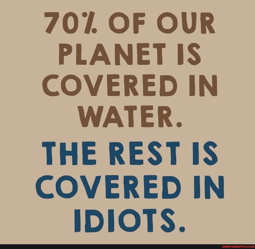 707. OF OUR PLANET IS COVERED IN WATER.
THE REST IS COVERED IN IDIOTS.