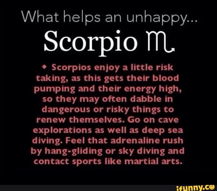 What helps an
unhappy...
Scorpio TTL
. Scorpio: enjoy a little risk
taking, as this gets their blood
pumping and their energy high,
so they may often dabble in
dangerous or risky things to
renew themselves. Go on cave
explorations as well as deep sea
diving. Feel that adrenaline rush
by hang-gliding or sky diving and
contact sports like martial arts.